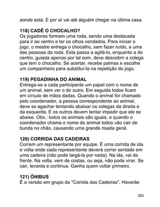 aonde está. E por aí vai até alguém chegar na última casa.
118) CADÊ O CHOCALHO?
Os jogadores formam uma roda, sendo uma destacada
para ir ao centro e ter os olhos vendados. Para iniciar o
jogo, o mestre entrega o chocalho, sem fazer ruído, a uma
das pessoas da roda. Esta passa a agitá-lo, enquanto a do
centro, guiada apenas por tal som, deve descobrir a colega
que tem o chocalho. Se acertar, recebe palmas e escolhe
um companheiro para substituí-la na repetição do jogo.
119) PEGADINHA DO ANIMAL
Entrega-se a cada participante um papel com o nome de
um animal, sem ver o do outro. Em seguida todos ficam
em círculo de mãos dadas. Quando o animal for chamado
pelo coordenador, a pessoa correspondente ao animal,
deve se agachar tentando abaixar os colegas da direita e
da esquerda. E os outros devem tentar impedir que ele se
abaixe. Obs.: todos os animais são iguais, e quando o
coordenador chama o nome do animal todos vão cair de
bunda no chão, causando uma grande risada geral.
120) CORRIDA DAS CADEIRAS
Correm um representante por equipe. É uma corrida de ida
e volta onde cada representante deverá correr sentado em
uma cadeira (não pode largá-la por nada). Na ida, vai de
frente. Na volta, vem de costas, ou seja, não pode virar. Se
cair, levanta e continua. Ganha quem voltar primeiro.
121) ÔNIBUS
É a versão em grupo da "Corrida das Cadeiras". Haverão
305

 