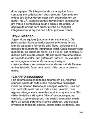 duas equipes. Os integrantes de cada equipe ficam
sentados em cadeiras, um atrás do outro, formando um
ônibus (os ônibus devem estar bem separados um do
outro). No JÁ, os participantes movimentam as cadeiras
pra frente e começam a botar o ônibus pra andar. O
objetivo do ônibus será cruzar a linha de chegada
integralmente. A equipe que o fizer primeiro, vence.
122) NUMEROBOL
Jogam duas equipes (cada uma em seu campo). Os
participantes ficam sentados paralelamente às linhas
laterais da quadra formando uma fileira, divididas em 2
equipes de número de integrantes igual. Cada jogador será
numerado, na ordem da fileira, de 1 até 10, por exemplo. O
mesmo para a outra equipe. No centro haverá uma bola e
ao sinal do monitor, que gritará um número, por exemplo 7,
os dois jogadores (uma de cada equipe) que
corresponderem ao número falado, devem sair da fileira e
ambas tentarão fazer uma cesta. Vale roubar a bola na
marra.
123) APITO ESCONDIDO
Faz-se uma roda onde todos estarão em pé. Algumas
crianças sairão da roda e não escutarão a explicação
inicial do monitor. Quando as crianças voltarem, uma por
vez, será dito a ela que na roda existe um apito, com
alguma criança, e ela deve descobrir com quem está. São
várias tentativas até que a "vítima" descubra que, na
verdade, o apito está preso nas costas do monitor e este
dava as costas para uma criança qualquer, que apitava
levando as mãos até a boca, assim como os demais, que
306

 
