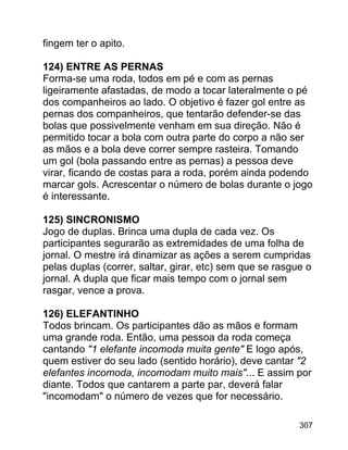 fingem ter o apito.
124) ENTRE AS PERNAS
Forma-se uma roda, todos em pé e com as pernas
ligeiramente afastadas, de modo a tocar lateralmente o pé
dos companheiros ao lado. O objetivo é fazer gol entre as
pernas dos companheiros, que tentarão defender-se das
bolas que possivelmente venham em sua direção. Não é
permitido tocar a bola com outra parte do corpo a não ser
as mãos e a bola deve correr sempre rasteira. Tomando
um gol (bola passando entre as pernas) a pessoa deve
virar, ficando de costas para a roda, porém ainda podendo
marcar gols. Acrescentar o número de bolas durante o jogo
é interessante.
125) SINCRONISMO
Jogo de duplas. Brinca uma dupla de cada vez. Os
participantes segurarão as extremidades de uma folha de
jornal. O mestre irá dinamizar as ações a serem cumpridas
pelas duplas (correr, saltar, girar, etc) sem que se rasgue o
jornal. A dupla que ficar mais tempo com o jornal sem
rasgar, vence a prova.
126) ELEFANTINHO
Todos brincam. Os participantes dão as mãos e formam
uma grande roda. Então, uma pessoa da roda começa
cantando "1 elefante incomoda muita gente" E logo após,
quem estiver do seu lado (sentido horário), deve cantar "2
elefantes incomoda, incomodam muito mais"... E assim por
diante. Todos que cantarem a parte par, deverá falar
"incomodam" o número de vezes que for necessário.
307

 