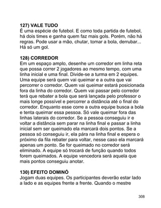 127) VALE TUDO
É uma espécie de futebol. E como toda partida de futebol,
há dois times e ganha quem faz mais gols. Porém, não há
regras. Pode usar a mão, chutar, tomar a bola, derrubar...
Há só um gol.
128) CORREDOR
Em um espaço amplo, desenhe um corredor em linha reta
que possa correr 2 jogadores ao mesmo tempo, com uma
linha inicial e uma final. Divide-se a turma em 2 equipes.
Uma equipe será quem vai queimar e a outra que vai
percorrer o corredor. Quem vai queimar estará posicionada
fora da linha do corredor. Quem vai passar pelo corredor
terá que rebater a bola que será lançada pelo professor o
mais longe possível e percorrer a distância até o final do
corredor. Enquanto esse corre a outra equipe busca a bola
e tenta queimar essa pessoa. Só vale queimar fora das
linhas laterais do corredor. Se a pessoa conseguiu ir e
voltar a distância sem parar na linha final e passar a linha
inicial sem ser queimado ela marcará dois pontos. Se a
pessoa só conseguiu ir, ela pára na linha final e espera o
próximo da fila rebater para voltar, nesse caso ela marcará
apenas um ponto. Se for queimado no corredor será
eliminado. A equipe só trocará de função quando todos
forem queimados. A equipe vencedora será aquela que
mais pontos conseguiu anotar.
130) EFEITO DOMINÓ
Jogam duas equipes. Os participantes deverão estar lado
a lado e as equipes frente a frente. Quando o mestre
308

 