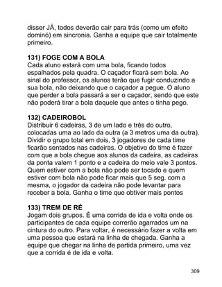 disser JÁ, todos deverão cair para trás (como um efeito
dominó) em sincronia. Ganha a equipe que cair totalmente
primeiro.
131) FOGE COM A BOLA
Cada aluno estará com uma bola, ficando todos
espalhados pela quadra. O caçador ficará sem bola. Ao
sinal do professor, os alunos terão que fugir conduzindo a
sua bola, não deixando que o caçador a pegue. O aluno
que perder a bola passará a ser o caçador, sendo que este
não poderá tirar a bola daquele que antes o tinha pego.
132) CADEIROBOL
Distribuir 6 cadeiras, 3 de um lado e três do outro,
colocadas uma ao lado da outra (a 3 metros uma da outra).
Dividir o grupo total em dois, 3 jogadores de cada time
ficarão sentados nas cadeiras. O objetivo do time é fazer
com que a bola chegue aos alunos da cadeira, as cadeiras
da ponta valem 1 ponto e a cadeira do meio vale 3 pontos.
Quem estiver com a bola não pode ser tocado e quem
estiver com bola não pode ficar mais que 5 seg. com a
mesma, o jogador da cadeira não pode levantar para
receber a bola. Ganha o time que obtiver mais pontos
133) TREM DE RÉ
Jogam dois grupos. É uma corrida de ida e volta onde os
participantes de cada equipe correrão agarrados um na
cintura do outro. Para voltar, é necessário fazer a volta em
uma pessoa que estará na linha de chegada. Ganha a
equipe que chegar na linha de partida primeiro, uma vez
que a corrida é de ida e volta.
309

 