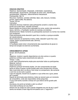 CRACHÁ CRIATIVO
Objetivos: Apresentação, integração, criatividade, expectativas,
descontração, aquecimento, percepção de si/do outro, identificação,
sensibilização, vitalizador, relacionamento interpessoal.
Participantes: Até 15
Recursos: Cartolina, canetas coloridas, lápis, cola, tesoura, revistas,
jornais, papel sulfite, fita adesiva.
Tempo: 40 min
Instruções:
Utilizando diversos materiais cada participante constrói o crachá mais
bonito que puder fazer, naquele momento.
Deixar espaço em branco para colocação do nome, porém não escrevê-lo.
Após o término, o Facilitador recolhe os crachás e os distribui
aleatoriamente. Neste momento os participantes escrevem os nomes nos crachás
que receberam.
Cada participante tenta descobrir quem fez o crachá e o porque acredita
ser aquela pessoa.
Quem executou se apresenta e tenta, então, descobrir quem fez o seu
crachá. Assim sucessivamente até o término.
VARIAÇÃO:
O Facilitador pode incluir o levantamento das expectativas do grupo (o
tempo de duração do exercício aumentará).
CRESCIMENTO E APOIO
Grupo: até 20 pessoas.
38
Objetivos: mostrar o quanto dependemos uns dos outros e o quanto
podemos contribuir para crescimento de cada um.
Tempo: 1 aula
Local: sala suficientemente ampla para acomodar todos os participantes.
Material: nenhum
Desenvolvimento:
Podemos começar formando duplas. Um dos componentes da dupla
fecha os olhos e passa a andar guiado pelo outro durante dois minutos.
Não é permitido abrir os olhos e nem tocar no companheiro, tão somente
o som da voz do outro o guiará.
Logo em seguida, trocam-se os papéis e o que antes era o guia, passa
ser o guiado.
Depois de terminada esta dinâmica, todos se reúnem para um momento
de compartilhar, onde são respondidas várias perguntas:
O que você sentiu durante o tempo em que estava sendo guiado pelo
outro?
Aconteceu de sentir-se tentado a abrir os olhos?
Teve total confiança em seu líder?
Pensou em se vingar do outro quando chegasse sua vez de ser o guia?
Sentiu-se tentado a fazer alguma brincadeira com o "ceguinho"?

31

 