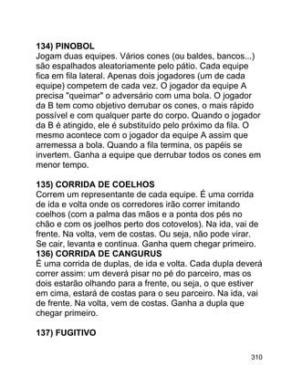 134) PINOBOL
Jogam duas equipes. Vários cones (ou baldes, bancos...)
são espalhados aleatoriamente pelo pátio. Cada equipe
fica em fila lateral. Apenas dois jogadores (um de cada
equipe) competem de cada vez. O jogador da equipe A
precisa "queimar" o adversário com uma bola. O jogador
da B tem como objetivo derrubar os cones, o mais rápido
possível e com qualquer parte do corpo. Quando o jogador
da B é atingido, ele é substituído pelo próximo da fila. O
mesmo acontece com o jogador da equipe A assim que
arremessa a bola. Quando a fila termina, os papéis se
invertem. Ganha a equipe que derrubar todos os cones em
menor tempo.
135) CORRIDA DE COELHOS
Correm um representante de cada equipe. É uma corrida
de ida e volta onde os corredores irão correr imitando
coelhos (com a palma das mãos e a ponta dos pés no
chão e com os joelhos perto dos cotovelos). Na ida, vai de
frente. Na volta, vem de costas. Ou seja, não pode virar.
Se cair, levanta e continua. Ganha quem chegar primeiro.
136) CORRIDA DE CANGURUS
É uma corrida de duplas, de ida e volta. Cada dupla deverá
correr assim: um deverá pisar no pé do parceiro, mas os
dois estarão olhando para a frente, ou seja, o que estiver
em cima, estará de costas para o seu parceiro. Na ida, vai
de frente. Na volta, vem de costas. Ganha a dupla que
chegar primeiro.
137) FUGITIVO
310

 