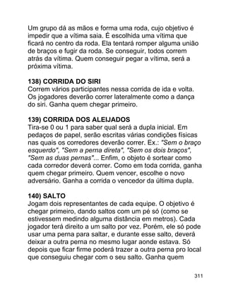 Um grupo dá as mãos e forma uma roda, cujo objetivo é
impedir que a vítima saia. É escolhida uma vítima que
ficará no centro da roda. Ela tentará romper alguma união
de braços e fugir da roda. Se conseguir, todos correm
atrás da vítima. Quem conseguir pegar a vítima, será a
próxima vítima.
138) CORRIDA DO SIRI
Correm vários participantes nessa corrida de ida e volta.
Os jogadores deverão correr lateralmente como a dança
do siri. Ganha quem chegar primeiro.
139) CORRIDA DOS ALEIJADOS
Tira-se 0 ou 1 para saber qual será a dupla inicial. Em
pedaços de papel, serão escritas várias condições físicas
nas quais os corredores deverão correr. Ex.: "Sem o braço
esquerdo", "Sem a perna direta", "Sem os dois braços",
"Sem as duas pernas"... Enfim, o objeto é sortear como
cada corredor deverá correr. Como em toda corrida, ganha
quem chegar primeiro. Quem vencer, escolhe o novo
adversário. Ganha a corrida o vencedor da última dupla.
140) SALTO
Jogam dois representantes de cada equipe. O objetivo é
chegar primeiro, dando saltos com um pé só (como se
estivessem medindo alguma distância em metros). Cada
jogador terá direito a um salto por vez. Porém, ele só pode
usar uma perna para saltar, e durante esse salto, deverá
deixar a outra perna no mesmo lugar aonde estava. Só
depois que ficar firme poderá trazer a outra perna pro local
que conseguiu chegar com o seu salto. Ganha quem
311

 