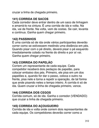 cruzar a linha de chegada primeiro.
141) CORRIDA DE SACOS
Cada corredor deve entrar dentro de um saco de linhagem
e amarrá-lo na cintura. É uma corrida de ida e volta. Na
ida, vai de frente. Na volta, vem de costas. Se cair, levanta
e continua. Ganha quem chegar primeiro.
142) PASSINHOS
É uma corrida só de ida onde vários participantes deverão
correr como se estivessem medindo uma distância em pés.
Quando pisar com o pé direito, deverá pisar o pé esquerdo
imediatamente colado na frente do direito e por aí vai.
Ganha quem chegar primeiro.
143) CORRIDA DO PAPELÃO
Correm um representante de cada equipe. Cada
competidor receberá dois pedaços de papelão, para
colocar embaixo dos pés. Primeiro, ele pisa em um dos
papelões e, quando for dar o passo, coloca o outro na
frente, pisa nele e torna a repetir a operação, de tal forma
que ande pisando neles o tempo inteiro. A corrida é só de
ida. Quem cruzar a linha de chegada primeiro, vence.
144) CORRIDA DOS CEGOS
Corrida comum, só de ida. Ganha o corredor (VENDADO)
que cruzar a linha de chegada primeiro.
145) CORRIDA DO AÇOUGUEIRO
Corrida de ida e volta onde correm dois representantes de
cada equipe. Os competidores deverão correr como a
312

 