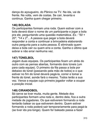dança do açougueiro, do Pânico na TV. Na ida, vai de
frente. Na volta, vem de costas. Se cair, levanta e
continua. Ganha quem chegar primeiro.
146) BOLADA
Os participantes formam uma roda. Quem estiver com a
bola deverá dizer o nome de um participante e jogar a bola
pra ele, perguntando uma questão matemática. Ex.: "50 +
20", "14 x 2"... A pessoa que pegar a bola deverá
responder a conta e continuar a brincadeira elaborando
outra pergunta para a outra pessoa. É eliminado quem
deixa a bola cair ou quem erra a conta. Ganha o último que
sobrar e não errar nenhuma vez.
147) TÚNELBOL
Jogam duas equipes. Os participantes ficam um atrás do
outro com as pernas abertas, formando dois túneis (um
para cada equipe). O primeiro da fila passa a bola por
debaixo do túnel (passando pela mão de todos) e o que
estiver no fim do túnel deverá pegá-la, correr e tomar a
frente do túnel, aonde fará o mesmo. Todos terão a sua
vez. Vence a equipe cujo primeiro jogador voltar a ocupar
a posição inicial.
148) CIRANDOBOL
Só serve se tiver muita, muita gente. Metade dos
participantes formam uma roda e, dentro dela, fica a outra
metade de jogadores. Os que estiverem formando a roda
tentarão balear os que estiverem dentro. Quem estiver
formando a roda poderá sair temporariamente para pegá-la
(se tiver ido pra longe). Quem for baleado passa a fazer
313

 