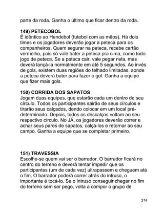parte da roda. Ganha o último que ficar dentro da roda.
149) PETECOBOL
É idêntico ao Handebol (futebol com as mãos). Há dois
times e os jogadores deverão jogar a peteca para os
companheiros. Quem segurar na peteca, recebe cartão
vermelho, pois só vale bater a peteca pra cima, como todo
jogo de peteca. Se a peteca cair, vale pegar nela, mas
deverá lançá-la normalmente em até 5 segundos. Ao invés
de gols, existem duas regiões do telhado limitadas, aonde
a peteca deverá bater para fazer o gol. Ganha a equipe
que fizer mais gols.
150) CORRIDA DOS SAPATOS
Jogam duas equipes, que estarão cada um dentro de seu
círculo. Todos os participantes sairão de seus círculos e
tirarão seus calçados, dendo colocar em um local prédeterminado. Depois, todos os descalços voltam ao seu
respectivo círculo. No JÁ, os jogadores deverão correr e
achar seus pares de sapatos, calçá-los e retornar ao seu
campo. Ganha a equipe que se completar primeiro.

151) TRAVESSIA
Escolhe-se quem vai ser o barrador. O barrador ficará no
centro do terreno e deverá tentar impedir que os
participantes (um de cada vez) ultrapassem e cheguem até
o fim. O barrador poderá correr atrás do intruso, o
importante é tocá-lo. Se o intruso conseguir chegar no fim
do terreno sem ser pego, volta a compor o grupo de
314

 