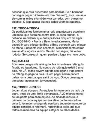 pessoas que está esperando para brincar. Se o barrador
conseguir pegar o intruso (ele dirá: "barrei!"), este une-se a
ele com as mãos e também vira barrador, com o mesmo
objetivo. O jogo acaba quando todos viram barradores.
152) TROCA-TROCA
Os participantes formam uma roda gigantesca e escolhem
um bobo, que ficará no centro dela. A cada rodada, o
bobinho irá ordenar que duas pessoas troquem de lugar.
Ex.: BOBINHO: - Maria e Beto. Imediatamente, Maria
deverá ir para o lugar de Beto e Beto deverá ir para o lugar
de Maria. Enquanto isso acontece, o bobinho tenta entrar
em um dos lugares vazios. Se não conseguir, faz outra
rodada. Se conseguir, quem perdeu o lugar é o novo bobo.
153) BALEIO
Forma-se um grande retângulo. Na linha desse retângulo
ficarão os jogadores. No centro do retângulo existirá uma
bola. No JÁ, todos devem sair do seu lugar e ir ao centro
do retângulo pegar a bola. Quem pegar a bola poderá
balear uma pessoa, que sairá do jogo. O jogo prossegue
até sobrar apenas um (o vencedor).
154) TODOS JUNTOS
Jogam duas equipes. As equipes formam uma ao lado da
outra, atrás de uma linha demarcada. A 20 metros marcase um ponto para cada equipe. Ao sinal do mestre, o
primeiro de cada equipe correrá até o ponto marcado e
voltará, levando na segunda corrida o segundo membro da
equipe consigo, e retornará, repetindo a ação, até que
todos os membros da equipe estejam de mãos dadas.
315

 