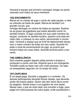 Vencerá a equipe que primeiro conseguir chegar ao ponto
marcado com todos os seus membros.
155) ENCHIMENTO
Marca-se no campo de jogo o canto de cada equipe, e nele
se colocam as bolas de papel. Marca-se também um
grande círculo, que
consiga abranger os cantos de todas as equipes. Explicase ao grupo de jogadores que todos deverão correr no
sentido horário. O jogo consiste em que cada membro da
equipe, correndo no sentido horário, apanhe uma bola em
cada mão, e coloque no seu canto, percorrendo o círculo
todo. Vencerá a equipe que ao final de determinado tempo
tiver o maior número de bolas em seu canto. Quando for
dado o sinal de encerramento do jogo, os jovens que
tiverem bolas em suas mãos, deverão levá-las para o seu
canto.
156) AMBULÂNCIA
Dois mestres pegam alguém pelas pernas e braços e
começam a correr com ele, fingindo que é um emergente.
Também pode-se fazer isso com mais pessoas. Ou seja,
os emergentes seguram um no braço do outro.
157) DUPLINHA
É um pega-pega. Escolha o pegador e o corredor. Os
demais participantes deverão formar duplas, que deverão
andar de braços dados. Quem não tem sócio deve correr
do pegador, dando braço a um jogador de uma dupla.
Nesse caso, o par do outro lado vira corredor e foge, para
pegar em outra pessoa de outra dupla, onde acontecerá o
316

 