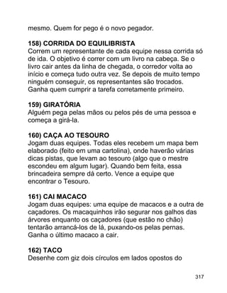 mesmo. Quem for pego é o novo pegador.
158) CORRIDA DO EQUILIBRISTA
Correm um representante de cada equipe nessa corrida só
de ida. O objetivo é correr com um livro na cabeça. Se o
livro cair antes da linha de chegada, o corredor volta ao
início e começa tudo outra vez. Se depois de muito tempo
ninguém conseguir, os representantes são trocados.
Ganha quem cumprir a tarefa corretamente primeiro.
159) GIRATÓRIA
Alguém pega pelas mãos ou pelos pés de uma pessoa e
começa a girá-la.
160) CAÇA AO TESOURO
Jogam duas equipes. Todas eles recebem um mapa bem
elaborado (feito em uma cartolina), onde haverão várias
dicas pistas, que levam ao tesouro (algo que o mestre
escondeu em algum lugar). Quando bem feita, essa
brincadeira sempre dá certo. Vence a equipe que
encontrar o Tesouro.
161) CAI MACACO
Jogam duas equipes: uma equipe de macacos e a outra de
caçadores. Os macaquinhos irão segurar nos galhos das
árvores enquanto os caçadores (que estão no chão)
tentarão arrancá-los de lá, puxando-os pelas pernas.
Ganha o último macaco a cair.
162) TACO
Desenhe com giz dois círculos em lados opostos do
317

 