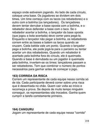 espaço onde estiverem jogando. Ao lado de cada círculo,
coloque uma base. Os jogadores se dividem em dois
times. Um time começa com os tacos (os rebatedores) e o
outro com a bolinha (os lançadores). Os lançadores
devem tentar derrubar a base oposta com a bolinha, e o
rebatedor deve defender a base com o taco. Se o
rebatedor acertar a bolinha, o lançador da base oposta
(que jogou a bola acertada) deve correr para pegá-la.
Enquanto o lançador não pegar a bolinha, os rebatedores
correm entre as bases e batem os tacos quando se
cruzam. Cada batida vale um ponto. Quando o lançador
pega a bolinha, ele pode jogá-la para o parceiro ou tentar
acertar um dos rebatedores. Quando um rebatedor é
acertado pela bolinha fora do círculo, ele é queimado.
Quando a base é derrubada ou um jogador é queimado
pela bolinha, invertem-se os times: lançadores passam a
ser rebatedores. Tem que combinar o número de pontos
necessários para ganhar antes de começar o jogo.
163) CORRIDA DA RISCA
Correm um representante de cada equipe nessa corrida só
de ida. Cada participante deverá correr sobre uma risca
que é desenhada no chão. Quem cair volta ao início e
recomeça a prova. Se depois de muito tempo ninguém
conseguir, os representantes são trocados. Ganha quem
cumprir a tarefa corretamente primeiro.

164) CANGURU
Jogam um representante de cada equipe nessa "corrida"
318

 