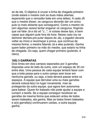 só de ida. O objetivo é cruzar a linha de chegada primeiro
(onde estará o mestre com as duas mãos abertas,
esperando que o vencedor bata em uma delas). A cada JÁ
que o mestre disser, os cangurus deverão dar um único
pulo (o mais distante que conseguem). Como o mestre irá
(em algumas vezes) tentar enganar os cangurus, fingindo
que vai falar Já e diz só "J...", oi coisas desse tipo, é bem
capaz que alguém pule fora da hora. Nesse caso (ou se
demorar demais pra pular depois do Já), o jogador deverá
voltar ao início e recomeçar a prova, que continua da
mesma forma, o mestre falando Já e eles pulando. Ganha
quem bater primeiro na mão do mestre, que estará na linha
de chegada. Ou seja, quem chegar primeiro (pulando, é
claro).
165) 3 GARRAFAS
Dois times em dois campos separados por 3 garrafas
dispostas uma do lado da outra, com um espaço de 30 cm
entre elas. Uma pessoa de cada equipe tentará fazer com
que a bola passe para o outro campo sem tocar em
nenhuma garrafa, ou seja, a bola deverá passar entre os
espaços. A equipe que derrubar uma ou mais garrafas
deverá colocá-la(s) no lugar novamente, mas se
protegendo da outra equipe, que agora tem autonomia
para balear. Quem for baleado não pode ajudar a equipe a
cumprir a tarefa. Se a equipe conseguir recolocar as
garrafas da mesma forma que estavam antes de todos
serem baleados, ela ganha. Mas se todos forem baleados
e a(s) garrafa(s) continuarem caídas, a outra equipe
ganha.

319

 