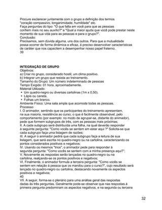 Procure esclarecer juntamente com o grupo a definição dos termos
"coração compassivo, longanimidade, humildade" etc.
Faça perguntas do tipo: "O que falta em você para que as pessoas
confiem mais no seu auxílio?" e "Qual a maior ajuda que você pode prestar neste
momento de sua vida para as pessoas e para o grupo?".
Conclusão:
Precisamos, sem dúvida alguma, uns dos outros. Para que a mutualidade
possa ocorrer de forma dinâmica e eficaz, é preciso desenvolver características
de caráter que nos capacitem a desempenhar nosso papel fraterno.
39

INTEGRAÇÃO DE GRUPO
Objetivos:
a) Criar no grupo, considerado hostil, um clima positivo.
b) Integrar um grupo que resista ao treinamento.
Tamanho do Grupo: Um número indeterminado de pessoas
Tempo Exigido: 01 hora, aproximadamente.
Material Utilizado:
 Um quadro-negro ou diversas cartolinas (1m x 0,50).
 Lápis ou caneta.
 Folhas um branco.
Ambiente Físico: Uma sala ampla que acomode todas as pessoas.
Processo:
I. O animador, sentindo que os participantes do treinamento apresentam,
na sua maioria, resistência ao curso, o que é facilmente observável, pelo
comportamento (por exemplo: no modo de agrupar-se, distante do animador),
pede que formem subgrupos de três, com as pessoas mais próximas;
II. A cada subgrupo será distribuída uma folha, na qual deverão responder
à seguinte pergunta: "Como vocês se sentem em estar aqui ?" Solicita-se que
cada subgrupo faça uma listagem de razões;
III. A seguir o animador pedirá que cada subgrupo faça a leitura de sua
listagem, que será escrita no quadro-negro ou na cartolina, caracterizando os
pontos considerados positivos e negativos;
IV. Usando os mesmos "trios", o animador pede para responder à
segunda pergunta: "Como vocês se sentem com a minha presença aqui?”;
V. Novamente as respostas serão lançadas no quadro-negro ou na
cartolina, realçando-se os pontos positivos e negativos;
VI. Finalmente, o animador formula a terceira pergunta: "Como vocês se
sentem em relação à pessoa que os mandou para o curso?", cujo resultado será
lançado no quadro-negro ou cartolina, destacando novamente os aspectos
positivos e negativos;
40
VII. A seguir, forma-se o plenário para uma análise geral das respostas
dadas às três perguntas. Geralmente pode-se observar que nas respostas à
primeira pergunta predominam os aspectos negativos, e na segunda ou terceira

32

 