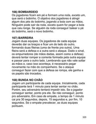 166) BOMBARDEIO
Os jogadores ficam em pé e formam uma roda, exceto um,
que será o bobinho. O objetivo dos jogadores é atingir
algum dos pés do bobinho, jogando a bola com as mãos.
Ninguém pode sair da roda, exceto quem for pegar a bola
que caiu longe. Se alguém da roda conseguir balear o pé
do bobinho, será o novo bobinho.
167) BARREIRA
Jogam duas equipes. Os jogadores de cada equipe
deverão dar os braços e ficar um do lado do outro,
formando duas fileiras (uma de frente pra outra). Uma
fileira será a defesa e a outra será o ataque. Dado o sinal,
os empurradores (de mãos dadas, assim como a defesa)
deverá tentar romper a corrente formada pela outra equipe
e passar para o outro lado. Lembrando que não vale soltar
as mãos e, caso isso aconteça, é necessário pegar
novamente na mão do companheiro. Se o ataque
conseguir fazer com que a defesa se rompa, ele ganha e
os papéis são trocados.
168) BUNDA NO CHÃO
Jogam um participante de cada equipe. Inicialmente, cada
participante terá 1 minuto para tentar sentar no chão.
Porém, seu adversário tentará impedir isto. Se o jogador
conseguir sentar, ponto pra ele. Se não conseguir, ponto
pro adversário. Em caso de empate, o tempo de 1 minuto
cai pra 30 segundos, depois, 15 segundos e, por fim, 10
segundos. Se o empate prevalecer, as duas equipes
pontuam.

320

 
