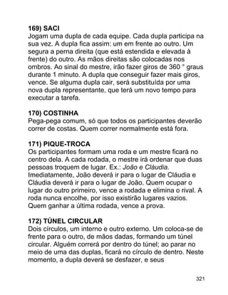 169) SACI
Jogam uma dupla de cada equipe. Cada dupla participa na
sua vez. A dupla fica assim: um em frente ao outro. Um
segura a perna direita (que está estendida e elevada à
frente) do outro. As mãos direitas são colocadas nos
ombros. Ao sinal do mestre, irão fazer giros de 360 ° graus
durante 1 minuto. A dupla que conseguir fazer mais giros,
vence. Se alguma dupla cair, será substituída por uma
nova dupla representante, que terá um novo tempo para
executar a tarefa.
170) COSTINHA
Pega-pega comum, só que todos os participantes deverão
correr de costas. Quem correr normalmente está fora.
171) PIQUE-TROCA
Os participantes formam uma roda e um mestre ficará no
centro dela. A cada rodada, o mestre irá ordenar que duas
pessoas troquem de lugar. Ex.: João e Cláudia.
Imediatamente, João deverá ir para o lugar de Cláudia e
Cláudia deverá ir para o lugar de João. Quem ocupar o
lugar do outro primeiro, vence a rodada e elimina o rival. A
roda nunca encolhe, por isso existirão lugares vazios.
Quem ganhar a última rodada, vence a prova.
172) TÚNEL CIRCULAR
Dois círculos, um interno e outro externo. Um coloca-se de
frente para o outro, de mãos dadas, formando um túnel
circular. Alguém correrá por dentro do túnel; ao parar no
meio de uma das duplas, ficará no círculo de dentro. Neste
momento, a dupla deverá se desfazer, e seus
321

 
