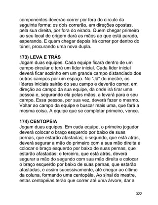 componentes deverão correr por fora do círculo da
seguinte forma: os dois correrão, em direções opostas,
pela sua direita, por fora do eirado. Quem chegar primeiro
ao seu local de origem dará as mãos ao que está parado,
esperando. E quem chegar depois irá correr por dentro do
túnel, procurando uma nova dupla.
173) LEVA E TRÁS
Jogam duas equipes. Cada equipe ficará dentro de um
campo circular e terá um líder inicial. Cada líder inicial
deverá ficar sozinho em um grande campo distanciado dos
outros campos por um espaço. No "Já" do mestre, os
líderes iniciais sairão do seu campo e deverão correr, em
direção ao campo da sua equipe, da onde irá tirar uma
pessoa e, segurando ela pelas mãos, a levará para o seu
campo. Essa pessoa, por sua vez, deverá fazer o mesmo.
Voltar ao campo da equipe e buscar mais uma, que fará a
mesma coisa. A equipe que se completar primeiro, vence.
174) CENTOPÉIA
Jogam duas equipes. Em cada equipe, o primeiro jogador
deverá colocar o braço esquerdo por baixo de suas
pernas, que estarão afastadas; o segundo, que está atrás,
deverá segurar a mão do primeiro com a sua mão direita e
colocar o braço esquerdo por baixo de suas pernas, que
estarão afastadas; o terceiro, que está atrás, deverá
segurar a mão do segundo com sua mão direita e colocar
o braço esquerdo por baixo de suas pernas, que estarão
afastadas, e assim sucessivamente, até chegar ao último
da coluna, formando uma centopéia. Ao sinal do mestre,
estas centopéias terão que correr até uma árvore, dar a
322

 