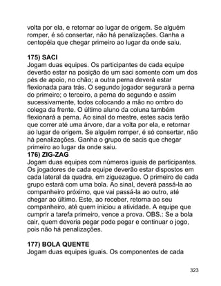 volta por ela, e retornar ao lugar de origem. Se alguém
romper, é só consertar, não há penalizações. Ganha a
centopéia que chegar primeiro ao lugar da onde saiu.
175) SACI
Jogam duas equipes. Os participantes de cada equipe
deverão estar na posição de um saci somente com um dos
pés de apoio, no chão; a outra perna deverá estar
flexionada para trás. O segundo jogador segurará a perna
do primeiro; o terceiro, a perna do segundo e assim
sucessivamente, todos colocando a mão no ombro do
colega da frente. O último aluno da coluna também
flexionará a perna. Ao sinal do mestre, estes sacis terão
que correr até uma árvore, dar a volta por ela, e retornar
ao lugar de origem. Se alguém romper, é só consertar, não
há penalizações. Ganha o grupo de sacis que chegar
primeiro ao lugar da onde saiu.
176) ZIG-ZAG
Jogam duas equipes com números iguais de participantes.
Os jogadores de cada equipe deverão estar dispostos em
cada lateral da quadra, em ziguezague. O primeiro de cada
grupo estará com uma bola. Ao sinal, deverá passá-la ao
companheiro próximo, que vai passá-la ao outro, até
chegar ao último. Este, ao receber, retorna ao seu
companheiro, até quem iniciou a atividade. A equipe que
cumprir a tarefa primeiro, vence a prova. OBS.: Se a bola
cair, quem deveria pegar pode pegar e continuar o jogo,
pois não há penalizações.
177) BOLA QUENTE
Jogam duas equipes iguais. Os componentes de cada
323

 