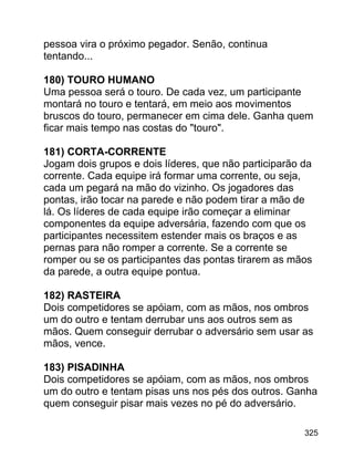 pessoa vira o próximo pegador. Senão, continua
tentando...
180) TOURO HUMANO
Uma pessoa será o touro. De cada vez, um participante
montará no touro e tentará, em meio aos movimentos
bruscos do touro, permanecer em cima dele. Ganha quem
ficar mais tempo nas costas do "touro".
181) CORTA-CORRENTE
Jogam dois grupos e dois líderes, que não participarão da
corrente. Cada equipe irá formar uma corrente, ou seja,
cada um pegará na mão do vizinho. Os jogadores das
pontas, irão tocar na parede e não podem tirar a mão de
lá. Os líderes de cada equipe irão começar a eliminar
componentes da equipe adversária, fazendo com que os
participantes necessitem estender mais os braços e as
pernas para não romper a corrente. Se a corrente se
romper ou se os participantes das pontas tirarem as mãos
da parede, a outra equipe pontua.
182) RASTEIRA
Dois competidores se apóiam, com as mãos, nos ombros
um do outro e tentam derrubar uns aos outros sem as
mãos. Quem conseguir derrubar o adversário sem usar as
mãos, vence.
183) PISADINHA
Dois competidores se apóiam, com as mãos, nos ombros
um do outro e tentam pisas uns nos pés dos outros. Ganha
quem conseguir pisar mais vezes no pé do adversário.
325

 