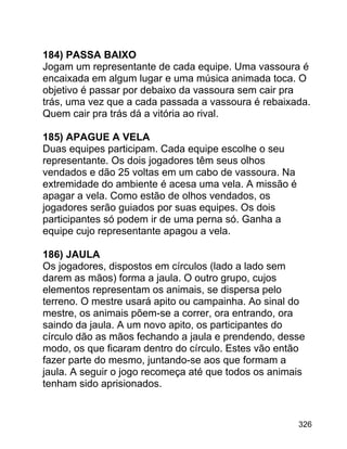 184) PASSA BAIXO
Jogam um representante de cada equipe. Uma vassoura é
encaixada em algum lugar e uma música animada toca. O
objetivo é passar por debaixo da vassoura sem cair pra
trás, uma vez que a cada passada a vassoura é rebaixada.
Quem cair pra trás dá a vitória ao rival.
185) APAGUE A VELA
Duas equipes participam. Cada equipe escolhe o seu
representante. Os dois jogadores têm seus olhos
vendados e dão 25 voltas em um cabo de vassoura. Na
extremidade do ambiente é acesa uma vela. A missão é
apagar a vela. Como estão de olhos vendados, os
jogadores serão guiados por suas equipes. Os dois
participantes só podem ir de uma perna só. Ganha a
equipe cujo representante apagou a vela.
186) JAULA
Os jogadores, dispostos em círculos (lado a lado sem
darem as mãos) forma a jaula. O outro grupo, cujos
elementos representam os animais, se dispersa pelo
terreno. O mestre usará apito ou campainha. Ao sinal do
mestre, os animais põem-se a correr, ora entrando, ora
saindo da jaula. A um novo apito, os participantes do
círculo dão as mãos fechando a jaula e prendendo, desse
modo, os que ficaram dentro do círculo. Estes vão então
fazer parte do mesmo, juntando-se aos que formam a
jaula. A seguir o jogo recomeça até que todos os animais
tenham sido aprisionados.

326

 