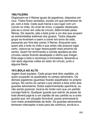 190) FILEIRA
Organizam-se 4 fileiras iguais de jogadores, dispostos em
cruz. Todos ficam sentados, exceto um que permanece de
pé, com a bola. Cada qual marca o seu lugar com um
círculo no chão. Ao sinal de início, o jogador destacado,
põe-se a correr em volta do círculo, determinado pelas
fileiras. De repente, põe a bola junto a um dos que ocupam
as extremidades externas dos grupos. Todos daquele
grupo se levantam e saem a correr em torno da roda,
passando por fora das outras 3 fileiras. Enquanto isso,
quem pôs a bola no chão e que antes não possuía lugar
certo, coloca-se no lugar desocupado mais próximo do
centro. Quem for terminando a corrida apodera-se dos
círculos vazios ficando desalojado o último que chegar.
Este pega a bola e recomeça a brincadeira, deixando-a
cair após algumas voltas ao redor do círculo, junto a
alguma fileira.
191) BOLA AO ALTO
Jogam duas equipes. Cada grupo terá dois capitães, os
quais ocuparão os quadrados no campo adversário. Os
demais jogadores (guardas) ficarão espalhados no próprio
campo. No centro do campo o juiz atirará a bola entre dois
guardas adversários. Estes experimentarão apanhá-la, ou
não sendo possível, tocá-la de modo com que um partido
consiga fazê-lo. Qualquer guarda que estiver da posse da
bola deverá jogá-la a um capitão de seu partido ou a outro
guarda que, em situação favorável, possa arremessá-la
com maior probabilidade de êxito. Os guardas adversários
tentaram interceptar a bola para ato contínuo, enviá-la a
328

 