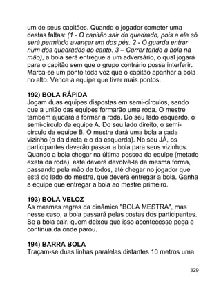 um de seus capitães. Quando o jogador cometer uma
destas faltas: (1 - O capitão sair do quadrado, pois a ele só
será permitido avançar um dos pés. 2 - O guarda entrar
num dos quadrados do canto. 3 – Correr tendo a bola na
mão), a bola será entregue a um adversário, o qual jogará
para o capitão sem que o grupo contrário possa interferir.
Marca-se um ponto toda vez que o capitão apanhar a bola
no alto. Vence a equipe que tiver mais pontos.
192) BOLA RÁPIDA
Jogam duas equipes dispostas em semi-círculos, sendo
que a união das equipes formarão uma roda. O mestre
também ajudará a formar a roda. Do seu lado esquerdo, o
semi-círculo da equipe A. Do seu lado direito, o semicírculo da equipe B. O mestre dará uma bola a cada
vizinho (o da direta e o da esquerda). No seu JÁ, os
participantes deverão passar a bola para seus vizinhos.
Quando a bola chegar na última pessoa da equipe (metade
exata da roda), este deverá devolvê-la da mesma forma,
passando pela mão de todos, até chegar no jogador que
está do lado do mestre, que deverá entregar a bola. Ganha
a equipe que entregar a bola ao mestre primeiro.
193) BOLA VELOZ
As mesmas regras da dinâmica "BOLA MESTRA", mas
nesse caso, a bola passará pelas costas dos participantes.
Se a bola cair, quem deixou que isso acontecesse pega e
continua da onde parou.
194) BARRA BOLA
Traçam-se duas linhas paralelas distantes 10 metros uma
329

 