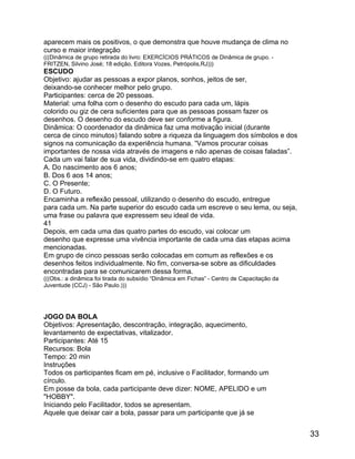 aparecem mais os positivos, o que demonstra que houve mudança de clima no
curso e maior integração
(((Dinâmica de grupo retirada do livro: EXERCÍCIOS PRÁTICOS de Dinâmica de grupo. FRITZEN, Silvino José; 18 edição, Editora Vozes, Petrópolis,RJ)))

ESCUDO
Objetivo: ajudar as pessoas a expor planos, sonhos, jeitos de ser,
deixando-se conhecer melhor pelo grupo.
Participantes: cerca de 20 pessoas.
Material: uma folha com o desenho do escudo para cada um, lápis
colorido ou giz de cera suficientes para que as pessoas possam fazer os
desenhos. O desenho do escudo deve ser conforme a figura.
Dinâmica: O coordenador da dinâmica faz uma motivação inicial (durante
cerca de cinco minutos) falando sobre a riqueza da linguagem dos símbolos e dos
signos na comunicação da experiência humana. “Vamos procurar coisas
importantes de nossa vida através de imagens e não apenas de coisas faladas”.
Cada um vai falar de sua vida, dividindo-se em quatro etapas:
A. Do nascimento aos 6 anos;
B. Dos 6 aos 14 anos;
C. O Presente;
D. O Futuro.
Encaminha a reflexão pessoal, utilizando o desenho do escudo, entregue
para cada um. Na parte superior do escudo cada um escreve o seu lema, ou seja,
uma frase ou palavra que expressem seu ideal de vida.
41
Depois, em cada uma das quatro partes do escudo, vai colocar um
desenho que expresse uma vivência importante de cada uma das etapas acima
mencionadas.
Em grupo de cinco pessoas serão colocadas em comum as reflexões e os
desenhos feitos individualmente. No fim, conversa-se sobre as dificuldades
encontradas para se comunicarem dessa forma.
(((Obs.: a dinâmica foi tirada do subsídio “Dinâmica em Fichas” - Centro de Capacitação da
Juventude (CCJ) - São Paulo.)))

JOGO DA BOLA
Objetivos: Apresentação, descontração, integração, aquecimento,
levantamento de expectativas, vitalizador.
Participantes: Até 15
Recursos: Bola
Tempo: 20 min
Instruções
Todos os participantes ficam em pé, inclusive o Facilitador, formando um
círculo.
Em posse da bola, cada participante deve dizer: NOME, APELIDO e um
"HOBBY".
Iniciando pelo Facilitador, todos se apresentam.
Aquele que deixar cair a bola, passar para um participante que já se

33

 