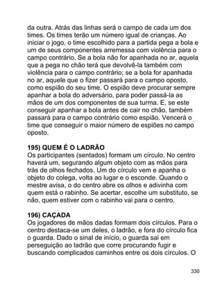 da outra. Atrás das linhas será o campo de cada um dos
times. Os times terão um número igual de crianças. Ao
iniciar o jogo, o time escolhido para a partida pega a bola e
um de seus componentes arremessa com violência para o
campo contrário. Se a bola não for apanhada no ar, aquela
que a pega no chão terá que devolvê-la também com
violência para o campo contrário; se a bola for apanhada
no ar, aquele que o fizer passará para o campo oposto,
como espião do seu time. O espião deve procurar sempre
apanhar a bola do adversário, para poder passá-la as
mãos de um dos componentes de sua turma. E, se este
conseguir apanhar a bola antes de cair no chão, também
passará para o campo contrário como espião. Vencerá o
time que conseguir o maior número de espiões no campo
oposto.
195) QUEM É O LADRÃO
Os participantes (sentados) formam um círculo. No centro
haverá um, segurando algum objeto com as mãos para
trás de olhos fechados. Um do círculo vem e apanha o
objeto do colega, volta ao lugar e o esconde. Quando o
mestre avisa, o do centro abre os olhos e adivinha com
quem está o rabinho. Se acertar, escolhe um substituto, se
não, quem estiver com o rabinho vai para o centro.
196) CAÇADA
Os jogadores de mãos dadas formam dois círculos. Para o
centro destaca-se um deles, o ladrão, e fora do círculo fica
o guarda. Dado o sinal de início, o guarda sai em
perseguição ao ladrão que corre procurando fugir e
buscando complicados caminhos entre os dois círculos. O
330

 