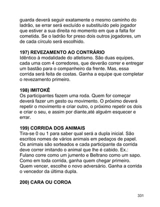 guarda deverá seguir exatamente o mesmo caminho do
ladrão, se errar será excluído e substituído pelo jogador
que estiver a sua direita no momento em que a falta for
cometida. Se o ladrão for preso dois outros jogadores, um
de cada círculo será escolhido.
197) REVEZAMENTO AO CONTRÁRIO
Idêntico à modalidade do atletismo. São duas equipes,
cada uma com 4 corredores, que deverão correr e entregar
um bastão para o companheiro da frente. Mas, essa
corrida será feita de costas. Ganha a equipe que completar
o revezamento primeiro.
198) IMITOKÊ
Os participantes fazem uma roda. Quem for começar
deverá fazer um gesto ou movimento. O próximo deverá
repetir o movimento e criar outro, o próximo repetir os dois
e criar o seu, e assim por diante,até alguém esquecer e
errar.
199) CORRIDA DOS ANIMAIS
Tira-se 0 ou 1 para saber qual será a dupla inicial. São
escritos nomes de vários animais em pedaços de papel.
Os animais são sorteados e cada participante da corrida
deve correr imitando o animal que lhe é cabido. Ex.:
Fulano corre como um jumento e Beltrano como um sapo.
Como em toda corrida, ganha quem chegar primeiro.
Quem vencer, escolhe o novo adversário. Ganha a corrida
o vencedor da última dupla.
200) CARA OU COROA
331

 