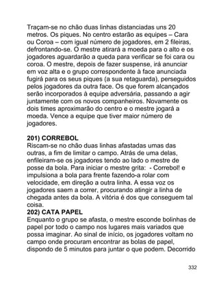 Traçam-se no chão duas linhas distanciadas uns 20
metros. Os piques. No centro estarão as equipes – Cara
ou Coroa – com igual número de jogadores, em 2 fileiras,
defrontando-se. O mestre atirará a moeda para o alto e os
jogadores aguardarão a queda para verificar se foi cara ou
coroa. O mestre, depois de fazer suspense, irá anunciar
em voz alta e o grupo correspondente à face anunciada
fugirá para os seus piques (a sua retaguarda), perseguidos
pelos jogadores da outra face. Os que forem alcançados
serão incorporados à equipe adversária, passando a agir
juntamente com os novos companheiros. Novamente os
dois times aproximarão do centro e o mestre jogará a
moeda. Vence a equipe que tiver maior número de
jogadores.
201) CORREBOL
Riscam-se no chão duas linhas afastadas umas das
outras, a fim de limitar o campo. Atrás de uma delas,
enfileiram-se os jogadores tendo ao lado o mestre de
posse da bola. Para iniciar o mestre grita: - Correbol! e
impulsiona a bola para frente fazendo-a rolar com
velocidade, em direção a outra linha. A essa voz os
jogadores saem a correr, procurando atingir a linha de
chegada antes da bola. A vitória é dos que conseguem tal
coisa.
202) CATA PAPEL
Enquanto o grupo se afasta, o mestre esconde bolinhas de
papel por todo o campo nos lugares mais variados que
possa imaginar. Ao sinal de início, os jogadores voltam no
campo onde procuram encontrar as bolas de papel,
dispondo de 5 minutos para juntar o que podem. Decorrido
332

 