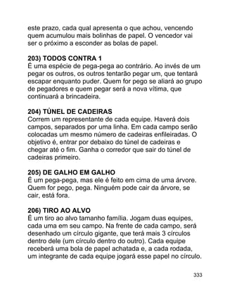 este prazo, cada qual apresenta o que achou, vencendo
quem acumulou mais bolinhas de papel. O vencedor vai
ser o próximo a esconder as bolas de papel.
203) TODOS CONTRA 1
É uma espécie de pega-pega ao contrário. Ao invés de um
pegar os outros, os outros tentarão pegar um, que tentará
escapar enquanto puder. Quem for pego se aliará ao grupo
de pegadores e quem pegar será a nova vítima, que
continuará a brincadeira.
204) TÚNEL DE CADEIRAS
Correm um representante de cada equipe. Haverá dois
campos, separados por uma linha. Em cada campo serão
colocadas um mesmo número de cadeiras enfileiradas. O
objetivo é, entrar por debaixo do túnel de cadeiras e
chegar até o fim. Ganha o corredor que sair do túnel de
cadeiras primeiro.
205) DE GALHO EM GALHO
É um pega-pega, mas ele é feito em cima de uma árvore.
Quem for pego, pega. Ninguém pode cair da árvore, se
cair, está fora.
206) TIRO AO ALVO
É um tiro ao alvo tamanho família. Jogam duas equipes,
cada uma em seu campo. Na frente de cada campo, será
desenhado um círculo gigante, que terá mais 3 círculos
dentro dele (um círculo dentro do outro). Cada equipe
receberá uma bola de papel achatada e, a cada rodada,
um integrante de cada equipe jogará esse papel no círculo.
333

 