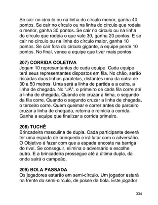 Se cair no círculo ou na linha do círculo menor, ganha 40
pontos. Se cair no círculo ou na linha do círculo que rodeia
o menor, ganha 30 pontos. Se cair no círculo ou na linha
do círculo que rodeia o que vale 30, ganha 20 pontos. E se
cair no círculo ou na linha do círculo maior, ganha 10
pontos. Se cair fora do círculo gigante, a equipe perde 10
pontos. No final, vence a equipe que tiver mais pontos
207) CORRIDA COLETIVA
Jogam 10 representantes de cada equipe. Cada equipe
terá seus representantes dispostos em fila. No chão, serão
riscadas duas linhas paralelas, distantes uma da outra de
30 a 50 metros. Uma será a linha de partida e a outra, a
linha de chegada. No "JÁ", o primeiro de cada fila corre até
a linha de chegada. Quando ele cruzar a linha, o segundo
da fila corre. Quando o segundo cruzar a linha de chegada,
o terceiro corre. Quem queimar e correr antes do parceiro
cruzar a linha de chegada, retorna e reinicia a corrida.
Ganha a equipe que finalizar a corrida primeiro.
208) TUCHÊ
Brincadeira masculina de dupla. Cada participante deverá
ter uma espada de brinquedo e irá lutar com o adversário.
O Objetivo é fazer com que a espada encoste na barriga
do rival. Se conseguir, elimina o adversário e escolhe
outro. E a brincadeira prossegue até a última dupla, da
onde sairá o campeão.
209) BOLA PASSADA
Os jogadores estarão em semi-círculo. Um jogador estará
na frente do semi-círculo, de posse da bola. Este jogador
334

 