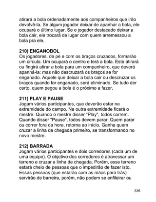 atirará a bola ordenadamente aos companheiros que irão
devolvê-la. Se algum jogador deixar de apanhar a bola, ele
ocupará o último lugar. Se o jogador destacado deixar a
bola cair, ele trocará de lugar com quem arremessou a
bola pra ele.
210) ENGANOBOL
Os jogadores, de pé e com os braços cruzados, formarão
um círculo. Um ocupará o centro e terá a bola. Este atirará
ou fingirá atirar a bola para um companheiro, que deverá
apanhá-la; mas não descruzará os braços se for
enganado. Aquele que deixar a bola cair ou descruzar os
braços quando for enganado, será eliminado. Se tudo der
certo, quem pegou a bola é o próximo a fazer.
211) PLAY E PAUSE
Jogam vários participantes, que deverão estar na
extremidade do campo. Na outra extremidade ficará o
mestre. Quando o mestre disser "Play", todos correm.
Quando disser "Pause", todos devem parar. Quem parar
ou correr fora da hora, retorna ao início. Ganha quem
cruzar a linha de chegada primeiro, se transformando no
novo mestre.
212) BARRADA
Jogam vários participantes e dois corredores (cada um de
uma equipe). O objetivo dos corredores é atravessar um
terreno e cruzar a linha de chegada. Porém, esse terreno
estará cheio de pessoas que o impedirão de fazer isto.
Essas pessoas (que estarão com as mãos para trás)
servirão de barreira, porém, não podem se enfileirar ou
335

 