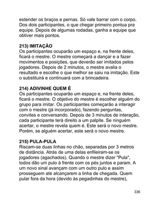 estender os braços e pernas. Só vale barrar com o corpo.
Dos dois participantes, o que chegar primeiro pontua pra
equipe. Depois de algumas rodadas, ganha a equipe que
obtiver mais pontos.
213) IMITAÇÃO
Os participantes ocuparão um espaço e, na frente deles,
ficará o mestre. O mestre começará a dançar e a fazer
movimentos e posições, que deverão ser imitados pelos
jogadores. Depois de 2 minutos, o mestre avalia o
resultado e escolhe o que melhor se saiu na imitação. Este
o substituirá e continuará com a brincadeira.
214) ADIVINHE QUEM É
Os participantes ocuparão um espaço e, na frente deles,
ficará o mestre. O objetivo do mestre é escolher alguém do
grupo para imitar. Os participantes começarão a interagir
com o mestre (já incorporado), fazendo perguntas,
convites e conversando. Depois de 3 minutos de interação,
cada participante terá direito a um palpite. Se ninguém
acertar, o mestre revela quem é. Este será o novo mestre.
Porém, se alguém acertar, este será o novo mestre.
215) PULA-PULA
Riscam-se duas linhas no chão, separadas por 3 metros
de distância. Atrás de uma delas enfileiram-se os
jogadores (agachados). Quando o mestre dizer "Pula",
todos dão um pulo à frente com os pés juntos e param. A
um novo sinal avançam com um outro pulo e assim
prosseguem até alcançarem a linha de chegada. Quem
pular fora da hora (devido às pegadinhas do mestre),
336

 