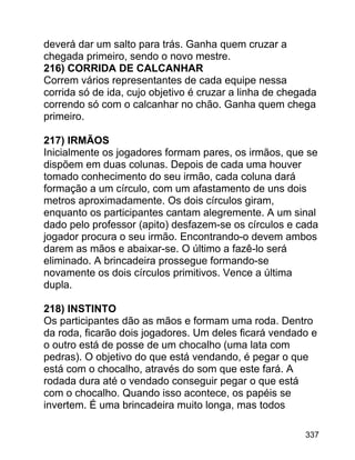 deverá dar um salto para trás. Ganha quem cruzar a
chegada primeiro, sendo o novo mestre.
216) CORRIDA DE CALCANHAR
Correm vários representantes de cada equipe nessa
corrida só de ida, cujo objetivo é cruzar a linha de chegada
correndo só com o calcanhar no chão. Ganha quem chega
primeiro.
217) IRMÃOS
Inicialmente os jogadores formam pares, os irmãos, que se
dispõem em duas colunas. Depois de cada uma houver
tomado conhecimento do seu irmão, cada coluna dará
formação a um círculo, com um afastamento de uns dois
metros aproximadamente. Os dois círculos giram,
enquanto os participantes cantam alegremente. A um sinal
dado pelo professor (apito) desfazem-se os círculos e cada
jogador procura o seu irmão. Encontrando-o devem ambos
darem as mãos e abaixar-se. O último a fazê-lo será
eliminado. A brincadeira prossegue formando-se
novamente os dois círculos primitivos. Vence a última
dupla.
218) INSTINTO
Os participantes dão as mãos e formam uma roda. Dentro
da roda, ficarão dois jogadores. Um deles ficará vendado e
o outro está de posse de um chocalho (uma lata com
pedras). O objetivo do que está vendando, é pegar o que
está com o chocalho, através do som que este fará. A
rodada dura até o vendado conseguir pegar o que está
com o chocalho. Quando isso acontece, os papéis se
invertem. É uma brincadeira muito longa, mas todos
337

 