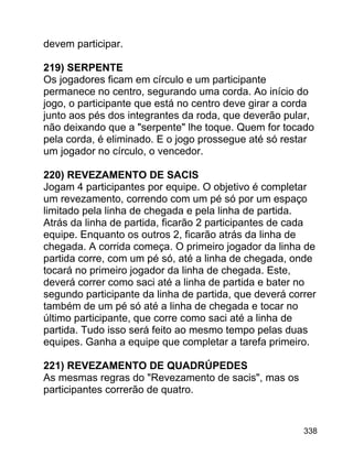 devem participar.
219) SERPENTE
Os jogadores ficam em círculo e um participante
permanece no centro, segurando uma corda. Ao início do
jogo, o participante que está no centro deve girar a corda
junto aos pés dos integrantes da roda, que deverão pular,
não deixando que a "serpente" lhe toque. Quem for tocado
pela corda, é eliminado. E o jogo prossegue até só restar
um jogador no círculo, o vencedor.
220) REVEZAMENTO DE SACIS
Jogam 4 participantes por equipe. O objetivo é completar
um revezamento, correndo com um pé só por um espaço
limitado pela linha de chegada e pela linha de partida.
Atrás da linha de partida, ficarão 2 participantes de cada
equipe. Enquanto os outros 2, ficarão atrás da linha de
chegada. A corrida começa. O primeiro jogador da linha de
partida corre, com um pé só, até a linha de chegada, onde
tocará no primeiro jogador da linha de chegada. Este,
deverá correr como saci até a linha de partida e bater no
segundo participante da linha de partida, que deverá correr
também de um pé só até a linha de chegada e tocar no
último participante, que corre como saci até a linha de
partida. Tudo isso será feito ao mesmo tempo pelas duas
equipes. Ganha a equipe que completar a tarefa primeiro.
221) REVEZAMENTO DE QUADRÚPEDES
As mesmas regras do "Revezamento de sacis", mas os
participantes correrão de quatro.

338

 