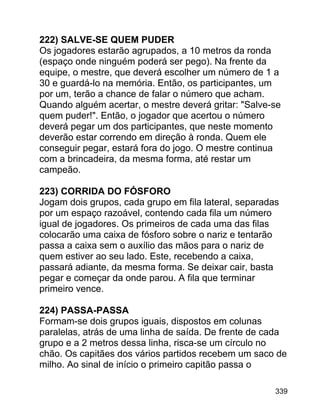 222) SALVE-SE QUEM PUDER
Os jogadores estarão agrupados, a 10 metros da ronda
(espaço onde ninguém poderá ser pego). Na frente da
equipe, o mestre, que deverá escolher um número de 1 a
30 e guardá-lo na memória. Então, os participantes, um
por um, terão a chance de falar o número que acham.
Quando alguém acertar, o mestre deverá gritar: "Salve-se
quem puder!". Então, o jogador que acertou o número
deverá pegar um dos participantes, que neste momento
deverão estar correndo em direção à ronda. Quem ele
conseguir pegar, estará fora do jogo. O mestre continua
com a brincadeira, da mesma forma, até restar um
campeão.
223) CORRIDA DO FÓSFORO
Jogam dois grupos, cada grupo em fila lateral, separadas
por um espaço razoável, contendo cada fila um número
igual de jogadores. Os primeiros de cada uma das filas
colocarão uma caixa de fósforo sobre o nariz e tentarão
passa a caixa sem o auxílio das mãos para o nariz de
quem estiver ao seu lado. Este, recebendo a caixa,
passará adiante, da mesma forma. Se deixar cair, basta
pegar e começar da onde parou. A fila que terminar
primeiro vence.
224) PASSA-PASSA
Formam-se dois grupos iguais, dispostos em colunas
paralelas, atrás de uma linha de saída. De frente de cada
grupo e a 2 metros dessa linha, risca-se um círculo no
chão. Os capitães dos vários partidos recebem um saco de
milho. Ao sinal de início o primeiro capitão passa o
339

 