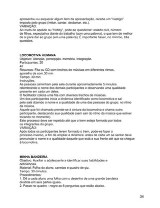 apresentou ou esquecer algum item da apresentação, recebe um "castigo"
imposto pelo grupo (imitar, cantar, declamar, etc.).
VARIAÇÃO:
Ao invés do apelido ou "hobby", pode-se questionar: estado civil, número
de filhos, expectativa diante do trabalho (com uma palavra), o que tem de melhor
de si para dar ao grupo (em uma palavra). É importante haver, no mínimo, três
questões.

LOCOMOTIVA HUMANA
Objetivo: Atenção, percepção, memória, integração.
Participantes: 20
42
Recursos: Fita ou CD com trechos de músicas em diferentes ritmos,
aparelho de som.30 min
Tempo: 30 min
Instruções:
As pessoas caminham pela sala durante aproximadamente 5 minutos
relembrando o nome dos demais participantes e observando uma qualidade
presente em cada um deles.
O facilitador coloca uma fita com diversos trechos de músicas.
Um dos participantes inicia a dinâmica identificado como locomotiva e sai
pela sala dizendo o nome e a qualidade de uma das pessoas do grupo, no ritmo
da música.
Aquele que foi chamado prende-se à cintura da locomotiva e chama outro
participante, destacando sua qualidade (sem sair do ritmo da música que estiver
tocando no momento).
Este processo deve ser repetido até que o trem esteja formado por todos
os integrantes do grupo.
VARIAÇÃO:
Após todos os participantes terem formado o trem, pode-se fazer o
processo inverso, a fim de ampliar a dinâmica: antes de cada um se sentar deve
pronunciar o nome e a qualidade daquele que está a sua frente até que se chegue
à locomotiva.

MINHA BANDEIRA
Objetivo: Auxiliar o adolescente a identificar suas habilidades e
deficiências.
Material: Folha do aluno, canetas e quadro de giz.
Tempo: 30 minutos.
Procedimentos:
1. Dê a cada aluno uma folha com o desenho de uma grande bandeira
dividida em seis partes iguais.
2. Passe no quadro - negro as 6 perguntas que estão abaixo.

34

 