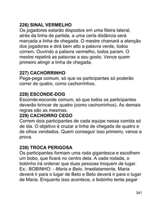 226) SINAL VERMELHO
Os jogadores estarão dispostos em uma fileira lateral,
atrás da linha de partida, a uma certa distância será
marcada a linha de chegada. O mestre chamará a atenção
dos jogadores e dirá bem alto a palavra verde, todos
correm. Ouvindo a palavra vermelho, todos param. O
mestre repetirá as palavras a seu gosto. Vence quem
primeiro atingir a linha de chegada.
227) CACHORRINHO
Pega-pega comum, só que os participantes só poderão
correr de quatro, como cachorrinhos.
228) ESCONDE-DOG
Esconde-esconde comum, só que todos os participantes
deverão brincar de quatro (como cachorrinhos). As demais
regras são as mesmas.
229) CACHORRO CEGO
Correm dois participantes de cada equipe nessa corrida só
de ida. O objetivo é cruzar a linha de chegada de quatro e
de olhos vendados. Quem conseguir isso primeiro, vence a
prova.
230) TROCA PERIGOSA
Os participantes formam uma roda gigantesca e escolhem
um bobo, que ficará no centro dela. A cada rodada, o
bobinho irá ordenar que duas pessoas troquem de lugar.
Ex.: BOBINHO: - Maria e Beto. Imediatamente, Maria
deverá ir para o lugar de Beto e Beto deverá ir para o lugar
de Maria. Enquanto isso acontece, o bobinho tenta pegar
341

 