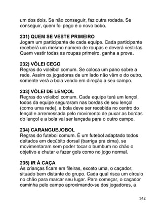 um dos dois. Se não conseguir, faz outra rodada. Se
conseguir, quem foi pego é o novo bobo.
231) QUEM SE VESTE PRIMEIRO
Jogam um participante de cada equipe. Cada participante
receberá um mesmo número de roupas e deverá vesti-las.
Quem vestir todas as roupas primeiro, ganha a prova.
232) VÔLEI CEGO
Regras do voleibol comum. Se coloca um pano sobre a
rede. Assim os jogadores de um lado não vêm o do outro,
somente verá a bola vendo em direção a seu campo.
233) VÔLEI DE LENÇOL
Regras do voleibol comum. Cada equipe terá um lençol,
todos da equipe seguraram nas bordas de seu lençol
(como uma rede), a bola deve ser recebida no centro do
lençol e arremessada pelo movimento de puxar as bordas
do lençol e a bola vai ser lançada para o outro campo.
234) CARANGUEJOBOL
Regras do futebol comum. É um futebol adaptado todos
deitados em decúbito dorsal (barriga pra cima), se
movimentaram sem poder tocar o bumbum no chão o
objetivo e chutar e fazer gols como no jogo normal.
235) IR À CAÇA
As crianças ficam em fileiras, exceto uma, o caçador,
situado bem distante do grupo. Cada qual risca um círculo
no chão para marcar seu lugar. Para começar, o caçador
caminha pelo campo aproximando-se dos jogadores, a
342

 