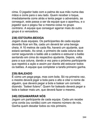 cima. O jogador bate com a palma de sua mão numa das
mãos e corre para o seu lado. Quem receber o toque,
imediatamente corre atrás e tenta pegar o adversário, se
conseguir, este passa a ser da equipe que o apanhou, e o
jogador que o pegou faz a mesma coisa no grupo
contrário. A equipe que conseguir agarrar mais do outro
grupo é a vencedora.
238) ESTOURA-BEXIGA
Jogam duas equipes. Os participantes de cada equipe
deverão ficar em fila, cada um deverá ter uma bexiga
cheia. A 10 metros de cada fila, haverá um ajudante, que
estará sentado. Ao sinal, o primeiro de cada coluna deve
correr segurando o balão até a cadeira e estourar o balão
sentando em cima do respectivo ajudante. Depois, volta
para a sua coluna, dando a vez para o próximo participante
que repetirá a ação e assim por diante até estourar todos
os balões. A equipe que completar a tarefa primeiro ganha.
239) BALEADO
É como um pega-pega, mas com bola. Só na primeira vez,
o mestre deverá jogar a bola para o alto e citar o nome de
alguém, que deverá pegar a bola e balear um corredor,
dizendo: "baleei fulano". Quem for baleado deverá pegar a
bola e balear mais um, que deverá fazer o mesmo.
240) DESAMARRAR NÓS
Jogam um participante de cada equipe. Cada um recebe
uma corda (ou cordão) com um mesmo número de nós.
Ganha quem desatar todos os nós primeiro.

344

 