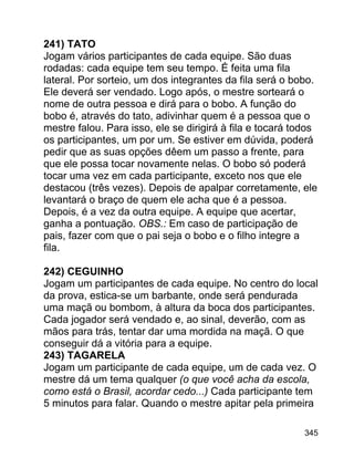 241) TATO
Jogam vários participantes de cada equipe. São duas
rodadas: cada equipe tem seu tempo. É feita uma fila
lateral. Por sorteio, um dos integrantes da fila será o bobo.
Ele deverá ser vendado. Logo após, o mestre sorteará o
nome de outra pessoa e dirá para o bobo. A função do
bobo é, através do tato, adivinhar quem é a pessoa que o
mestre falou. Para isso, ele se dirigirá à fila e tocará todos
os participantes, um por um. Se estiver em dúvida, poderá
pedir que as suas opções dêem um passo a frente, para
que ele possa tocar novamente nelas. O bobo só poderá
tocar uma vez em cada participante, exceto nos que ele
destacou (três vezes). Depois de apalpar corretamente, ele
levantará o braço de quem ele acha que é a pessoa.
Depois, é a vez da outra equipe. A equipe que acertar,
ganha a pontuação. OBS.: Em caso de participação de
pais, fazer com que o pai seja o bobo e o filho integre a
fila.
242) CEGUINHO
Jogam um participantes de cada equipe. No centro do local
da prova, estica-se um barbante, onde será pendurada
uma maçã ou bombom, à altura da boca dos participantes.
Cada jogador será vendado e, ao sinal, deverão, com as
mãos para trás, tentar dar uma mordida na maçã. O que
conseguir dá a vitória para a equipe.
243) TAGARELA
Jogam um participante de cada equipe, um de cada vez. O
mestre dá um tema qualquer (o que você acha da escola,
como está o Brasil, acordar cedo...) Cada participante tem
5 minutos para falar. Quando o mestre apitar pela primeira
345

 