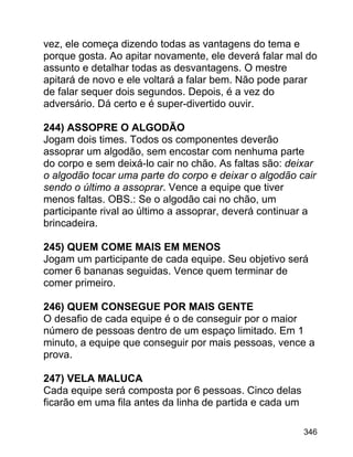 vez, ele começa dizendo todas as vantagens do tema e
porque gosta. Ao apitar novamente, ele deverá falar mal do
assunto e detalhar todas as desvantagens. O mestre
apitará de novo e ele voltará a falar bem. Não pode parar
de falar sequer dois segundos. Depois, é a vez do
adversário. Dá certo e é super-divertido ouvir.
244) ASSOPRE O ALGODÃO
Jogam dois times. Todos os componentes deverão
assoprar um algodão, sem encostar com nenhuma parte
do corpo e sem deixá-lo cair no chão. As faltas são: deixar
o algodão tocar uma parte do corpo e deixar o algodão cair
sendo o último a assoprar. Vence a equipe que tiver
menos faltas. OBS.: Se o algodão cai no chão, um
participante rival ao último a assoprar, deverá continuar a
brincadeira.
245) QUEM COME MAIS EM MENOS
Jogam um participante de cada equipe. Seu objetivo será
comer 6 bananas seguidas. Vence quem terminar de
comer primeiro.
246) QUEM CONSEGUE POR MAIS GENTE
O desafio de cada equipe é o de conseguir por o maior
número de pessoas dentro de um espaço limitado. Em 1
minuto, a equipe que conseguir por mais pessoas, vence a
prova.
247) VELA MALUCA
Cada equipe será composta por 6 pessoas. Cinco delas
ficarão em uma fila antes da linha de partida e cada um
346

 