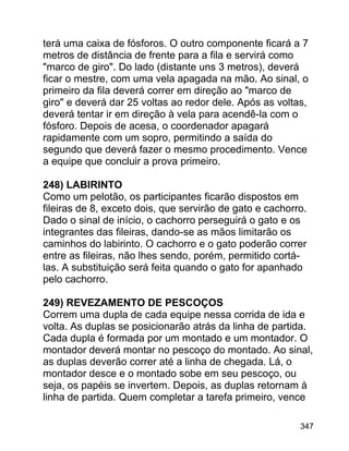 terá uma caixa de fósforos. O outro componente ficará a 7
metros de distância de frente para a fila e servirá como
"marco de giro". Do lado (distante uns 3 metros), deverá
ficar o mestre, com uma vela apagada na mão. Ao sinal, o
primeiro da fila deverá correr em direção ao "marco de
giro" e deverá dar 25 voltas ao redor dele. Após as voltas,
deverá tentar ir em direção à vela para acendê-la com o
fósforo. Depois de acesa, o coordenador apagará
rapidamente com um sopro, permitindo a saída do
segundo que deverá fazer o mesmo procedimento. Vence
a equipe que concluir a prova primeiro.
248) LABIRINTO
Como um pelotão, os participantes ficarão dispostos em
fileiras de 8, exceto dois, que servirão de gato e cachorro.
Dado o sinal de início, o cachorro perseguirá o gato e os
integrantes das fileiras, dando-se as mãos limitarão os
caminhos do labirinto. O cachorro e o gato poderão correr
entre as fileiras, não lhes sendo, porém, permitido cortálas. A substituição será feita quando o gato for apanhado
pelo cachorro.
249) REVEZAMENTO DE PESCOÇOS
Correm uma dupla de cada equipe nessa corrida de ida e
volta. As duplas se posicionarão atrás da linha de partida.
Cada dupla é formada por um montado e um montador. O
montador deverá montar no pescoço do montado. Ao sinal,
as duplas deverão correr até a linha de chegada. Lá, o
montador desce e o montado sobe em seu pescoço, ou
seja, os papéis se invertem. Depois, as duplas retornam à
linha de partida. Quem completar a tarefa primeiro, vence
347

 