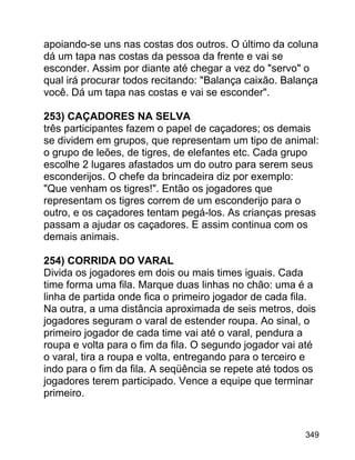 apoiando-se uns nas costas dos outros. O último da coluna
dá um tapa nas costas da pessoa da frente e vai se
esconder. Assim por diante até chegar a vez do "servo" o
qual irá procurar todos recitando: "Balança caixão. Balança
você. Dá um tapa nas costas e vai se esconder".
253) CAÇADORES NA SELVA
três participantes fazem o papel de caçadores; os demais
se dividem em grupos, que representam um tipo de animal:
o grupo de leões, de tigres, de elefantes etc. Cada grupo
escolhe 2 lugares afastados um do outro para serem seus
esconderijos. O chefe da brincadeira diz por exemplo:
"Que venham os tigres!". Então os jogadores que
representam os tigres correm de um esconderijo para o
outro, e os caçadores tentam pegá-los. As crianças presas
passam a ajudar os caçadores. E assim continua com os
demais animais.
254) CORRIDA DO VARAL
Divida os jogadores em dois ou mais times iguais. Cada
time forma uma fila. Marque duas linhas no chão: uma é a
linha de partida onde fica o primeiro jogador de cada fila.
Na outra, a uma distância aproximada de seis metros, dois
jogadores seguram o varal de estender roupa. Ao sinal, o
primeiro jogador de cada time vai até o varal, pendura a
roupa e volta para o fim da fila. O segundo jogador vai até
o varal, tira a roupa e volta, entregando para o terceiro e
indo para o fim da fila. A seqüência se repete até todos os
jogadores terem participado. Vence a equipe que terminar
primeiro.

349

 