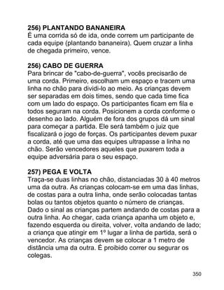 256) PLANTANDO BANANEIRA
É uma corrida só de ida, onde correm um participante de
cada equipe (plantando bananeira). Quem cruzar a linha
de chegada primeiro, vence.
256) CABO DE GUERRA
Para brincar de "cabo-de-guerra", vocês precisarão de
uma corda. Primeiro, escolham um espaço e tracem uma
linha no chão para dividi-lo ao meio. As crianças devem
ser separadas em dois times, sendo que cada time fica
com um lado do espaço. Os participantes ficam em fila e
todos seguram na corda. Posicionem a corda conforme o
desenho ao lado. Alguém de fora dos grupos dá um sinal
para começar a partida. Ele será também o juiz que
fiscalizará o jogo de forças. Os participantes devem puxar
a corda, até que uma das equipes ultrapasse a linha no
chão. Serão vencedores aqueles que puxarem toda a
equipe adversária para o seu espaço.
257) PEGA E VOLTA
Traça-se duas linhas no chão, distanciadas 30 à 40 metros
uma da outra. As crianças colocam-se em uma das linhas,
de costas para a outra linha, onde serão colocadas tantas
bolas ou tantos objetos quanto o número de crianças.
Dado o sinal as crianças partem andando de costas para a
outra linha. Ao chegar, cada criança apanha um objeto e,
fazendo esquerda ou direita, volver, volta andando de lado;
a criança que atingir em 1º lugar a linha de partida, será o
vencedor. As crianças devem se colocar a 1 metro de
distância uma da outra. É proibido correr ou segurar os
colegas.
350

 