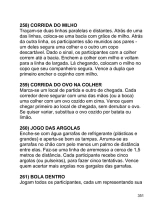 258) CORRIDA DO MILHO
Traçam-se duas linhas paralelas e distantes. Atrás de uma
das linhas, coloca-se uma bacia com grãos de milho. Atrás
da outra linha, os participantes são reunidos aos pares um deles segura uma colher e o outro um copo
descartável. Dado o sinal, os participantes com a colher
correm até a bacia. Enchem a colher com milho e voltam
para a linha de largada. Lá chegando, colocam o milho no
copo que seu companheiro segura. Vence a dupla que
primeiro encher o copinho com milho.
259) CORRIDA DO OVO NA COLHER
Marca-se um local de partida e outro de chegada. Cada
corredor deve segurar com uma das mãos (ou a boca)
uma colher com um ovo cozido em cima. Vence quem
chegar primeiro ao local de chegada, sem derrubar o ovo.
Se quiser variar, substitua o ovo cozido por batata ou
limão.
260) JOGO DAS ARGOLAS
Enche-se com água garrafas de refrigerante (plásticas e
grandes) e aperta-se bem as tampas. Arruma-se as
garrafas no chão com pelo menos um palmo de distância
entre elas. Faz-se uma linha de arremesso a cerca de 1,5
metros de distância. Cada participante recebe cinco
argolas (ou pulseiras), para fazer cinco tentativas. Vence
quem acertar mais argolas nos gargalos das garrafas.
261) BOLA DENTRO
Jogam todos os participantes, cada um representando sua
351

 