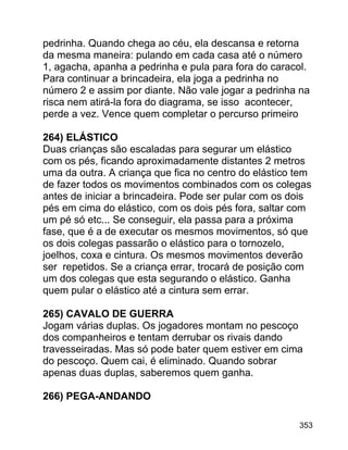 pedrinha. Quando chega ao céu, ela descansa e retorna
da mesma maneira: pulando em cada casa até o número
1, agacha, apanha a pedrinha e pula para fora do caracol.
Para continuar a brincadeira, ela joga a pedrinha no
número 2 e assim por diante. Não vale jogar a pedrinha na
risca nem atirá-la fora do diagrama, se isso acontecer,
perde a vez. Vence quem completar o percurso primeiro
264) ELÁSTICO
Duas crianças são escaladas para segurar um elástico
com os pés, ficando aproximadamente distantes 2 metros
uma da outra. A criança que fica no centro do elástico tem
de fazer todos os movimentos combinados com os colegas
antes de iniciar a brincadeira. Pode ser pular com os dois
pés em cima do elástico, com os dois pés fora, saltar com
um pé só etc... Se conseguir, ela passa para a próxima
fase, que é a de executar os mesmos movimentos, só que
os dois colegas passarão o elástico para o tornozelo,
joelhos, coxa e cintura. Os mesmos movimentos deverão
ser repetidos. Se a criança errar, trocará de posição com
um dos colegas que esta segurando o elástico. Ganha
quem pular o elástico até a cintura sem errar.
265) CAVALO DE GUERRA
Jogam várias duplas. Os jogadores montam no pescoço
dos companheiros e tentam derrubar os rivais dando
travesseiradas. Mas só pode bater quem estiver em cima
do pescoço. Quem cai, é eliminado. Quando sobrar
apenas duas duplas, saberemos quem ganha.
266) PEGA-ANDANDO
353

 