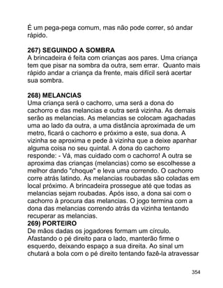 É um pega-pega comum, mas não pode correr, só andar
rápido.
267) SEGUINDO A SOMBRA
A brincadeira é feita com crianças aos pares. Uma criança
tem que pisar na sombra da outra, sem errar. Quanto mais
rápido andar a criança da frente, mais difícil será acertar
sua sombra.
268) MELANCIAS
Uma criança será o cachorro, uma será a dona do
cachorro e das melancias e outra será vizinha. As demais
serão as melancias. As melancias se colocam agachadas
uma ao lado da outra, a uma distância aproximada de um
metro, ficará o cachorro e próximo a este, sua dona. A
vizinha se aproxima e pede à vizinha que a deixe apanhar
alguma coisa no seu quintal. A dona do cachorro
responde: - Vá, mas cuidado com o cachorro! A outra se
aproxima das crianças (melancias) como se escolhesse a
melhor dando "choque" e leva uma correndo. O cachorro
corre atrás latindo. As melancias roubadas são coladas em
local próximo. A brincadeira prossegue até que todas as
melancias sejam roubadas. Após isso, a dona sai com o
cachorro à procura das melancias. O jogo termina com a
dona das melancias correndo atrás da vizinha tentando
recuperar as melancias.
269) PORTEIRO
De mãos dadas os jogadores formam um círculo.
Afastando o pé direito para o lado, manterão firme o
esquerdo, deixando espaço a sua direita. Ao sinal um
chutará a bola com o pé direito tentando fazê-la atravessar
354

 