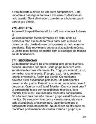 o vão deixado à direita de um outro companheiro. Este
impedirá a passagem da bola e desviará chutando-a ao
lado oposto. Será eliminado o que deixar a bola escapulir
para a sua direita.
270) ADOLETÁ
A-do-le-tá Le-pe-ti Pe-ti-co-lá Le café com chocolá A-do-letá
Os componentes fazem formação de roda, onde se
desloca a mão direita de forma a bater com a palma no
dorso da mão direita do seu componente do lado e assim
em diante. Este movimento segue a silabação da música.
O último a ser batido de acordo com a silabação da música
sai da brincadeira.
271) SEQÜÊNCIAS
Cada monitor deverá ter uma caneta com cores diversas,
ficando um com a cor preta. Cada grupo receberá uma
seqüência de cores diferentes. Ex. 1º grupo: amarelo, azul,
vermelho, rosa e laranja. 2º grupo: azul, rosa, amarelo,
laranja e vermelho. Assim por diante. Os monitores
deverão estar espalhados pelo local. Os participantes
devem andar juntos. Quando encontrar um monitor deverá
perguntar: Que cor você tem? Monitor: Que cor você quer?
O participante fala a cor na seqüência recebida, se o
monitor tiver a cor, ele risca nas mãos dos participantes.
Se não tiver, fala que não tem e o grupo vai atrás de outro
monitor. Se o monitor tiver com a caneta preta, ele risca
toda a seqüência anulando tudo, fazendo com que o
participante inicie novamente. No decorrer da atividade os
monitores podem trocar de caneta. Ganha o grupo que
355

 