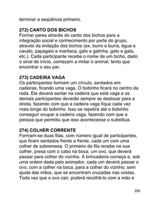 terminar a seqüência primeiro.
272) CANTO DOS BICHOS
Formar pares através do canto dos bichos para a
integração social e conhecimento por parte do grupo,
através da imitação dos bichos (ex. burro e burra, égua e
cavalo, papagaio e maritaca, galo e galinha, gato e gata,
etc.). Cada participante recebe o nome de um bicho, dado
o sinal de início, começam a imitar o animal, tento que
encontrar o seu par.
273) CADEIRA VAGA
Os participantes formam um círculo, sentados em
cadeiras, ficando uma vaga. O bobinho ficará no centro da
roda. Ele deverá sentar na cadeira que está vaga e os
demais participantes deverão sempre se deslocar para a
direta, fazendo com que a cadeira vaga fique cada vez
mais longe do bobinho. Isso se repetirá até o bobinho
conseguir ocupar a cadeira vaga, fazendo com que a
pessoa que permitiu que isso acontecesse o substitua.
274) COLHER CORRENTE
Formam-se duas filas, com número igual de participantes,
que ficam sentados frente a frente, cada um com uma
colher de sobremesa. O primeiro da fila recebe na sua
colher, presa com o cabo na boca, um ovo, que deverá
passar para colher do vizinho. A brincadeira começa e, sob
uma ordem dada pelo animador, cada um deverá passar o
ovo, com a colher na boca, para a colher do vizinho, sem
ajuda das mãos, que se encontram cruzadas nas costas.
Toda vez que o ovo cair, poderá recolhê-lo com a mão e
356

 